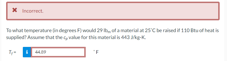 X
Incorrect.
To what temperature (in degrees F) would 29 lbm of a material at 25°C be raised if 110 Btu of heat is
supplied? Assume that the cp value for this material is 443 J/kg-K.
Tf=
i 44.89
°F