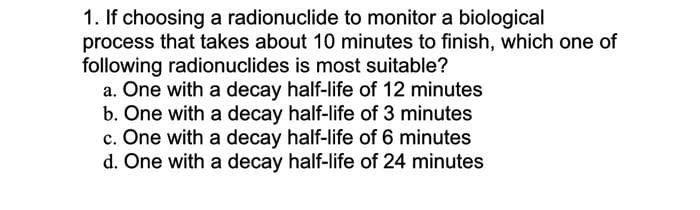 1. If choosing a radionuclide to monitor a biological
process that takes about 10 minutes to finish, which one of
following radionuclides is most suitable?
a. One with a decay half-life of 12 minutes
b. One with a decay half-life of 3 minutes
c. One with a decay half-life of 6 minutes
d. One with a decay half-life of 24 minutes