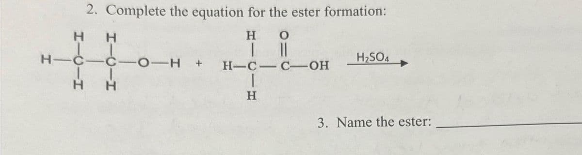2. Complete the equation for the ester formation:
Н
но
I
||
H-C - C-OH
I
Н
Н
н-с-с-O-H +
I
в н
H₂SO4
3. Name the ester: