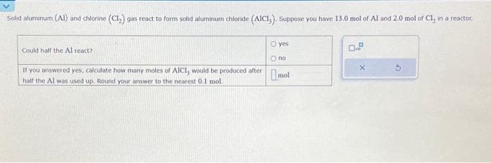 Solid aluminum (Al) and chlorine (C1₂) gas react to form solid aluminum chloride (AICI, ). Suppose you have 13.0 mol of Al and 2.0 mol of Ch, in a reactor.
Could half the Al react?
If you answered yes, calculate how many moles of AICI, would be produced after
half the Al was used up. Round your answer to the nearest 0.1 mol.
O yes
O no
mol
0.º