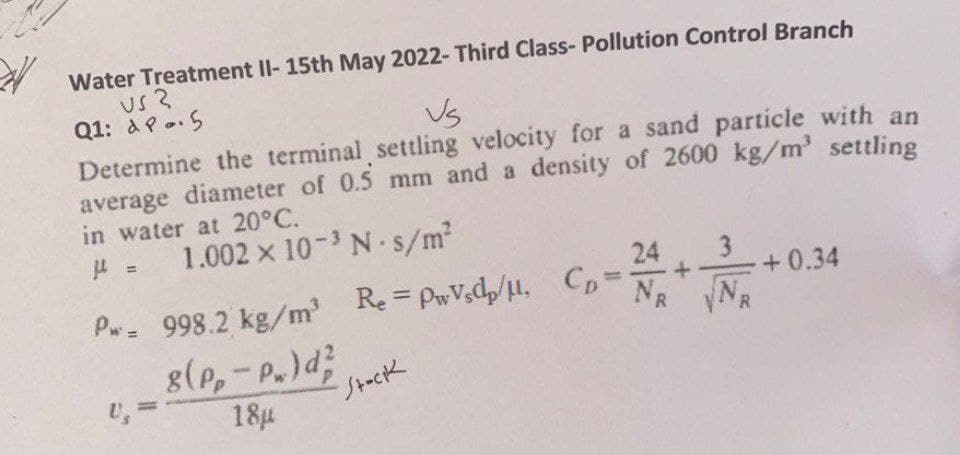 WW
Water Treatment II- 15th May 2022- Third Class- Pollution Control Branch
US 3
Q1: AP. 5
Vs
Determine the terminal settling velocity for a sand particle with an
average diameter of 0.5 mm and a density of 2600 kg/m³ settling
in water at 20°C.
μ = 1.002 × 10-³ N-s/m²
Pw= 998.2 kg/m³
8(pp-P.) d
18μ
U₂
RePwVsdp/H, Cp-
=
Stock
3
24 + N
+0.34