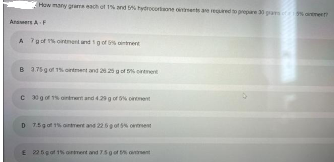 How many grams each of 1% and 5% hydrocortisone ointments are required to prepare 30 grams of a 15% ointment?
Answers A -F
7g of 1% ointment and 1 g of 5% ointment
3.75 g of 1% ointment and 26.25 g of 5% ointment
C
30 g of 1% ointment and 4.29 g of 5% ointment
D 7.5 g of 1% ointment and 22.5 g of 5% ointment
E 22.5 g of 1% ointment and 7.5 g of 5% ointment
