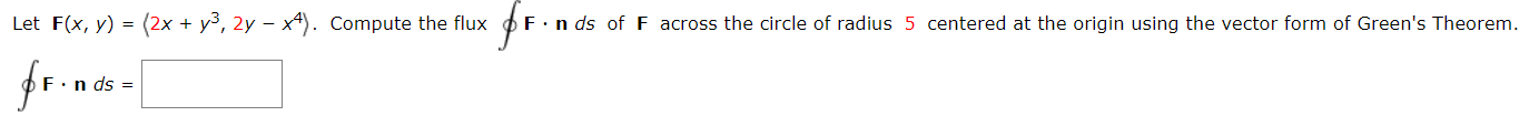 Let F(x, y) = (2x + y³, 2y – x4). Compute the flux oF.
F.n ds of F across the circle of radius 5 centered at the origin using the vector form of Green's Theorem.
n ds =
