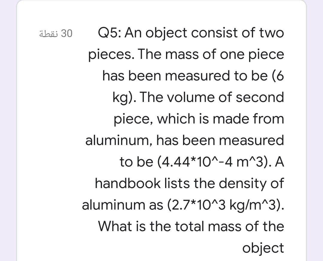 äbäi 30
Q5: An object consist of two
pieces. The mass of one piece
has been measured to be (6
kg). The volume of second
piece, which is made from
aluminum, has been measured
to be (4.44*1O^-4 m^3). A
handbook lists the density of
aluminum as (2.7*10^3 kg/m^3).
What is the total mass of the
object
