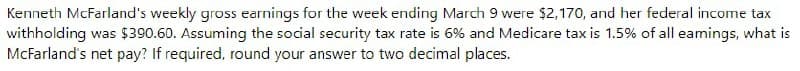 Kenneth McFarland's weekly gross earnings for the week ending March 9 were $2,170, and her federal income tax
withholding was $390.60. Assuming the social security tax rate is 6% and Medicare tax is 1.5% of all eamings, what is
McFarland's net pay? If required, round your answer to two decimal places.
