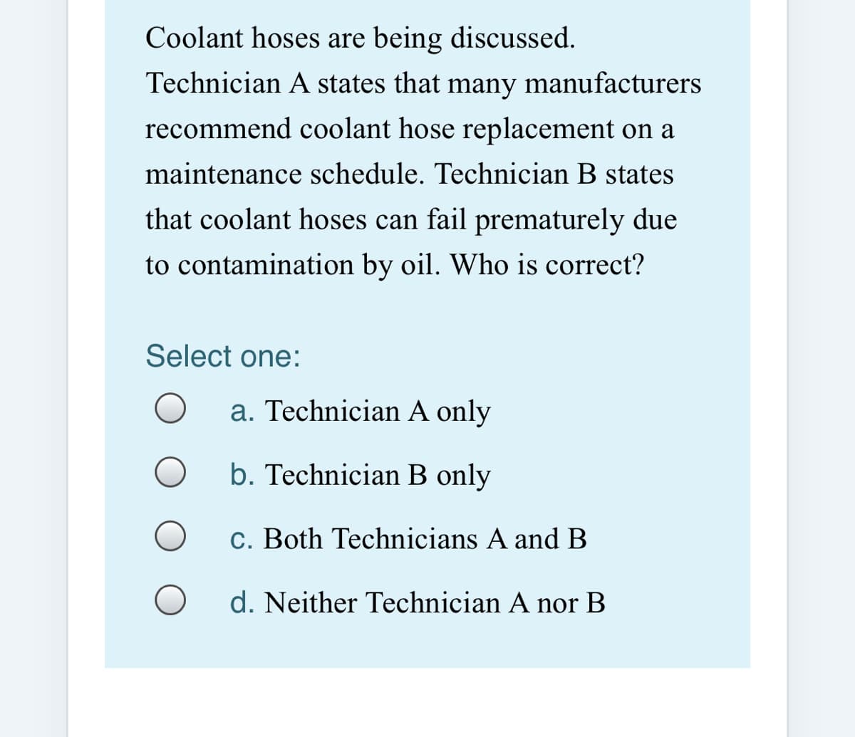 Coolant hoses are being discussed.
Technician A states that
many
manufacturers
recommend coolant hose replacement on a
maintenance schedule. Technician B states
that coolant hoses can fail prematurely due
to contamination by oil. Who is correct?
Select one:
a. Technician A only
b. Technician B only
c. Both Technicians A and B
d. Neither Technician A nor B

