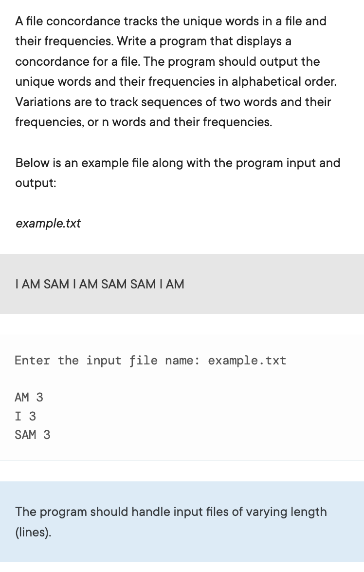 A file concordance tracks the unique words in a file and
their frequencies. Write a program that displays a
concordance for a file. The program should output the
unique words and their frequencies in alphabetical order.
Variations are to track sequences of two words and their
frequencies, or n words and their frequencies.
Below is an example file along with the program input and
output:
example.txt
I AM SAM I AM SAM SAM I AM
Enter the input file name: example.txt
АМ 3
I 3
SAM 3
The program should handle input files of varying length
(lines).
