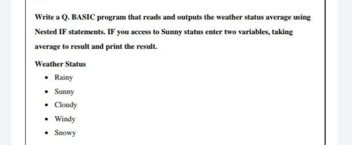 Write a Q. BASIC program that reads and outputs the weather status average using
Nested IF statements. IF you access to Sunny status enter two variables, taking
average to result and print the result.
Weather Status
• Rainy
• Sunny
• Cloudy
• Windy
• Snowy
