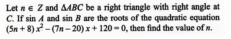 Let n e Z and AABC be a right triangle with right angle at
C. If sin A and sin B are the roots of the quadratic equation
(5n+8)x² - (7n-20) x + 120=0, then find the value of n.