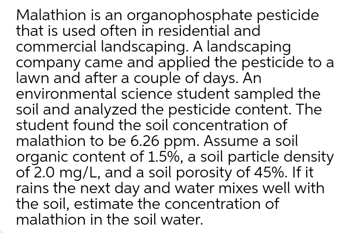 Malathion is an organophosphate pesticide
that is used often in residential and
commercial landscaping. A landscaping
company came and applied the pesticide to a
lawn and after a couple of days. An
environmental science student sampled the
soil and analyzed the pesticide content. The
student found the soil concentration of
malathion to be 6.26 ppm. Assume a soil
organic content of 1.5%, a soil particle density
of 2.0 mg/L, and a soil porosity of 45%. If it
rains the next day and water mixes well with
the soil, estimate the concentration of
malathion in the soil water.
