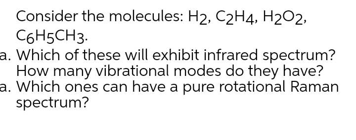 Consider the molecules: H2, C2H4, H2O2,
C6H5CH3.
a. Which of these will exhibit infrared spectrum?
How many vibrational modes do they have?
a. Which ones can have a pure rotational Raman
spectrum?
