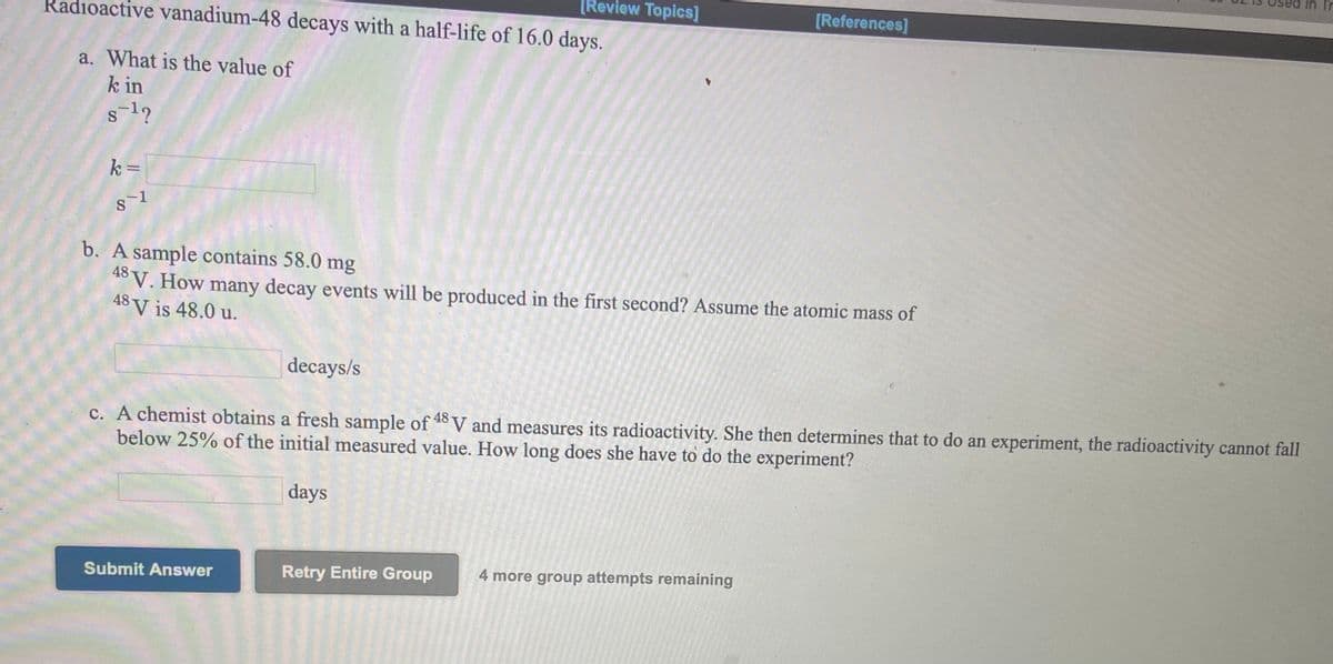 [Review Topics]
[References]
Radioactive vanadium-48 decays with a half-life of 16.0 days.
a. What is the value of
k in
s12
k =
b. A sample contains 58.0 mg
48
t° V. How many decay events will be produced in the first second? Assume the atomic mass of
48 V is 48.0 u.
decays/s
c. A chemist obtains a fresh sample of 8V and measures its radioactivity. She then determines that to do an experiment, the radioactivity cannot fall
below 25% of the initial measured value. How long does she have to do the experiment?
days
Submit Answer
Retry Entire Group
4 more group attempts remaining
