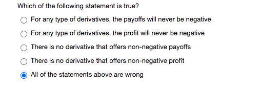 Which of the following statement is true?
O For any type of derivatives, the payoffs will never be negative
For any type of derivatives, the profit will never be negative
There is no derivative that offers non-negative payoffs
There is no derivative that offers non-negative profit
All of the statements above are wrong
