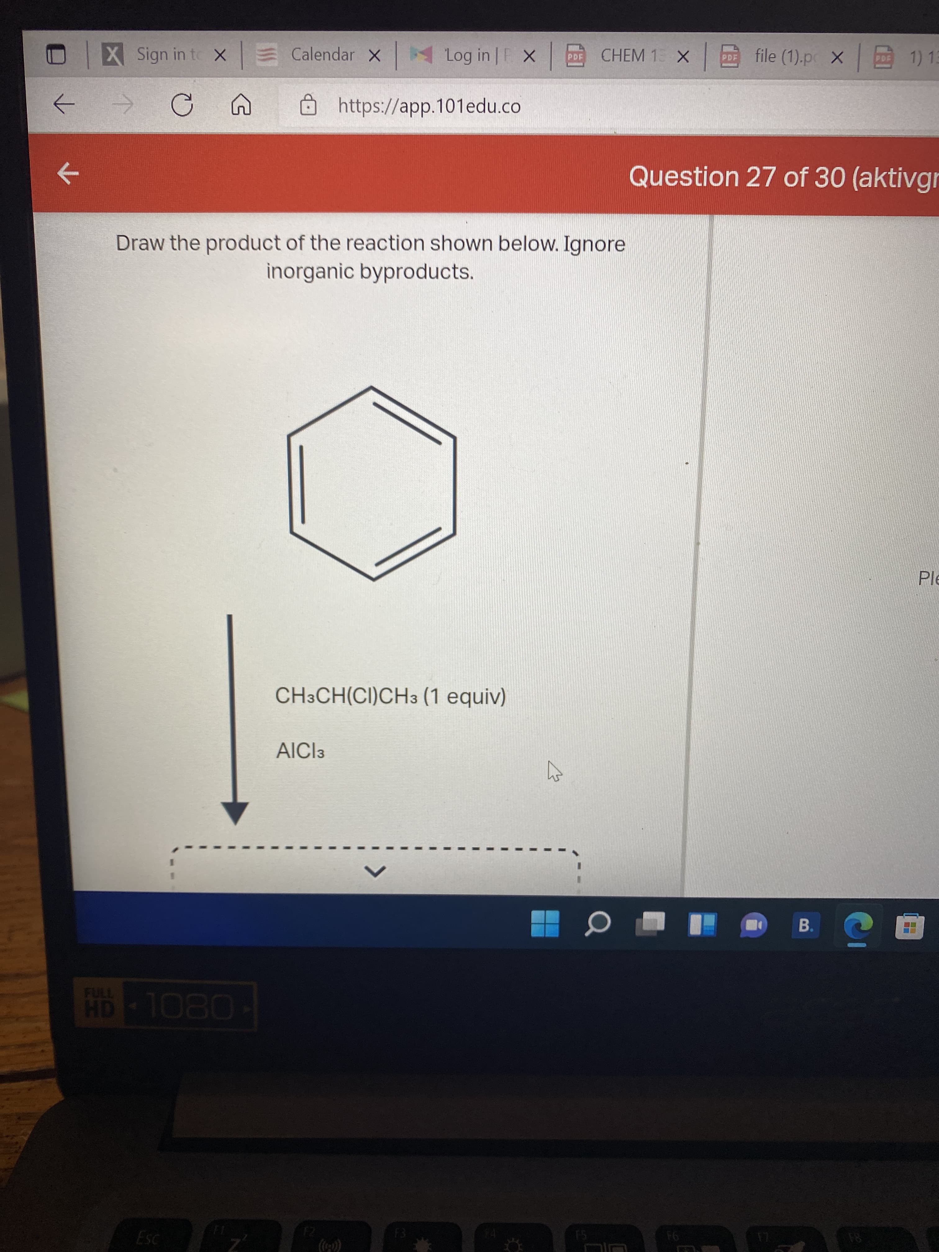 X Sign in to X E Calendar X
Log in F X
CHEM 1: X |回
file (1).p X 1)13
Ohttps://app.101edu.co
->
->
Question 27 of 30 (aktivgr
Draw the product of the reaction shown below. Ignore
inorganic byproducts.
Ple
CH3CH(CI)CH3 (1 equiv)
AICI3
B.
FULL
94
81
