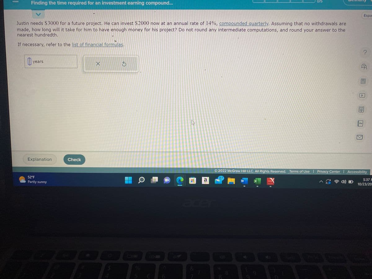 I
Finding the time required for an investment earning compound...
Justin needs $3000 for a future project. He can invest $2000 now at an annual rate of 14%, compounded quarterly. Assuming that no withdrawals are
made, how long will it take for him to have enough money for his project? Do not round any intermediate computations, and round your answer to the
nearest hundredth.
If necessary, refer to the list of financial formulas.
years
Explanation
52°F
Partly sunny
Check
X
S
70
51
D
6
D
r
a
27
m
W
© 2022 McGraw Hill LLC. All Rights Reserved. Terms of Use | Privacy Center | Accessibility
^í
X
PDF
0/5
View & 14
4)
Aa
Espa
?
5:37 F
10/23/20