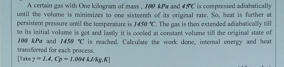 A certain gas with One kilogram of mass, 100 kPa and 45°C is compressed adiabatically
until the volume is minimizes to one sixteenth of its original rate. So, heat is further at
persistent pressure until the temperature is 1450 °C. The gas is then extended adiabatically till
to its initial volume is got and lastly it is cooled at constant volume till the original state of
100 kPa and 1450 °C is reached. Calculate the work done, internal energy and heat
transferred for each process.
[Take y = 1.4, Cp = 1.004 kJ/kg.K]

