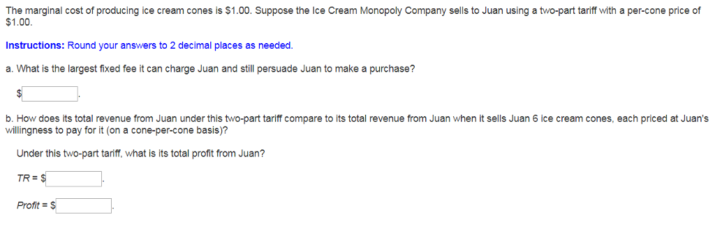 The marginal cost of producing ice cream cones is $1.00. Suppose the Ice Cream Monopoly Company sells to Juan using a two-part tariff with a per-cone price of
$1.00.
Instructions: Round your answers to 2 decimal places as needed.
a. What is the largest fixed fee it can charge Juan and still persuade Juan to make a purchase?
$
b. How does its total revenue from Juan under this two-part tariff compare to its total revenue from Juan when it sells Juan 6 ice cream cones, each priced at Juan's
willingness to pay for it (on a cone-per-cone basis)?
Under this two-part tariff, what is its total profit from Juan?
TR = $
Profit = $