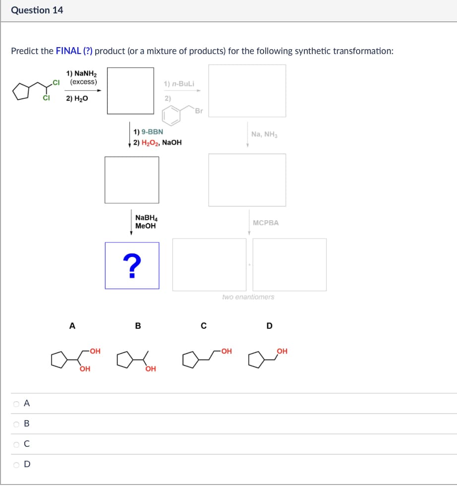 Question 14
Predict the FINAL (?) product (or a mixture of products) for the following synthetic transformation:
1) NaNH2
(excess)
2) H₂O
1) n-BuLi
2)
Br
1.6
ABCD
00
OD
A
1) 9-BBN
2) H2O2, NaOH
NaBH
MeOH
?
B
с
OH
-OH
OH
Na, NH3
MCPBA
two enantiomers
D
OH