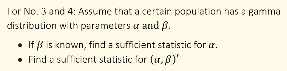 For No. 3 and 4: Assume that a certain population has a gamma
distribution with parameters a and ß.
• If ß is known, find a sufficient statistic for a.
• Find a sufficient statistic for (a, B)'

