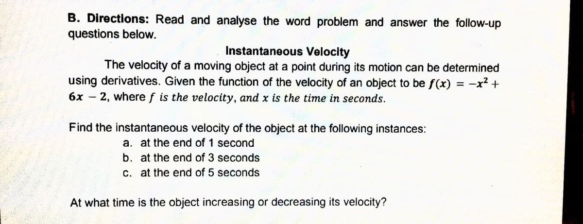 B. Directions: Read and analyse the word problem and answer the follow-up
questions below.
Instantaneous Velocity
The velocity of a moving object at a point during its motion can be determined
using derivatives. Given the function of the velocity of an object to be f(x) = -x? +
6x - 2, where f is the velocity, and x is the time in seconds.
Find the instantaneous velocity of the object at the following instances:
a. at the end of 1 second
b. at the end of 3 seconds
c. at the end of 5 seconds
At what time is the object increasing or decreasing its velocity?
