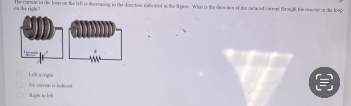 The current in the loop on the left is decreasing in the direction indicated in the figure. What is the direction of the induced current through the resistor in the loop
on the right?
el
Left to right
No current is induced
Right to left
ww
€