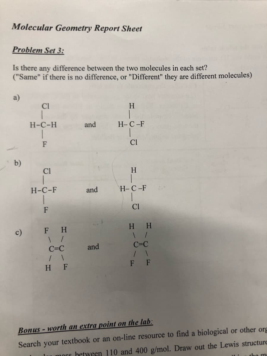 Molecular Geometry Report Sheet
Problem Set 3:
Is there any difference between the two molecules in each set?
("Same" if there is no difference, or "Different" they are different molecules)
Cl
H
Н-С-Н
and
H-C-F
F
Cl
b)
Cl
H
Н-С-F
and
H-C-F
F
Cl
c)
F H
H.
H.
C=C
and
C=C
H F
F F
Bonus - worth an extra point on the lab:
Search your textbook or an on-line resource to find a biological or other org
u mors between 110 and 400 g/mol. Draw out the Lewis structure
the me
