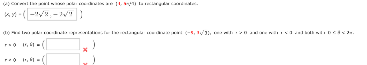 (a) Convert the point whose polar coordinates are (4, 5π/4) to rectangular coordinates.
(x, y) = (-2√√2, -2√√/2
(b) Find two polar coordinate representations for the rectangular coordinate point (-9, 3√3), one with r> 0 and one with r < 0 and both with 0 ≤ 0 < 2π.
(r, 0)
r> 0
r< 0
=
(r, 0) =
X
