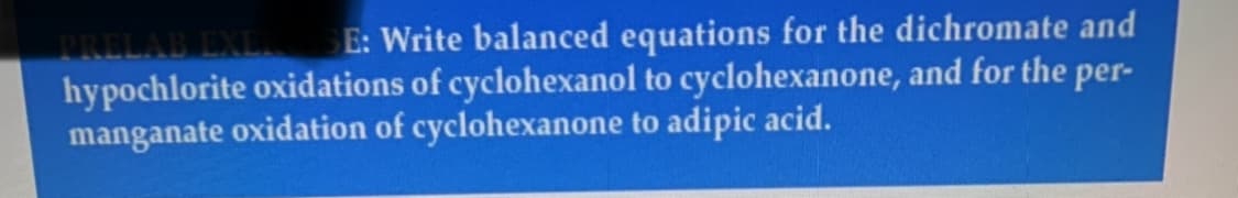 TRELAB EXLI E: Write balanced equations for the dichromate and
hypochlorite oxidations of cyclohexanol to cyclohexanone, and for the per-
manganate oxidation of cyclohexanone to adipic acid.
