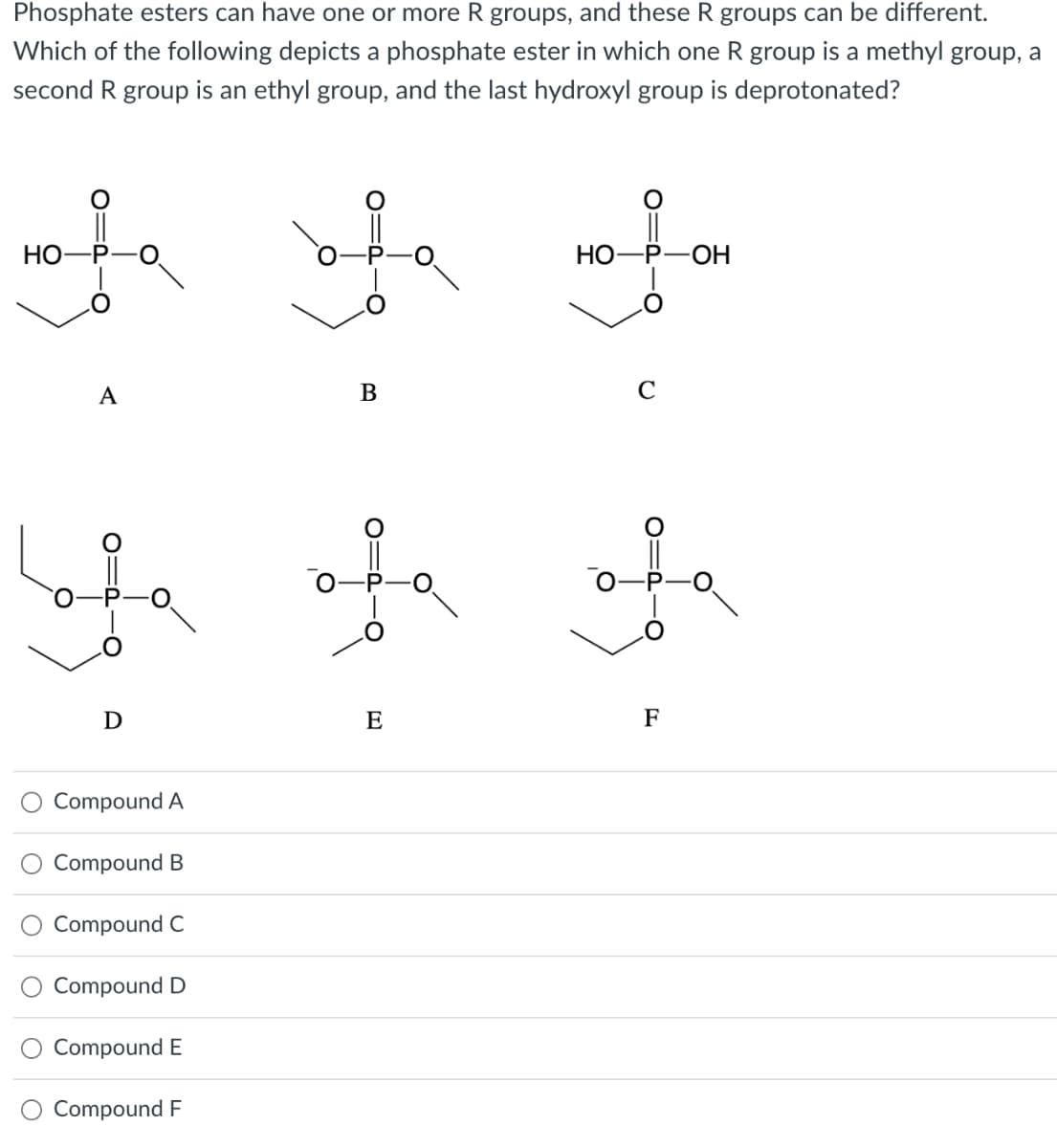 Phosphate esters can have one or more R groups, and these R groups can be different.
Which of the following depicts a phosphate ester in which one R group is a methyl group, a
second R group is an ethyl group, and the last hydroxyl group is deprotonated?
ofe
HO-
Lo
A
D
Compound A
Compound B
Compound C
Compound D
Compound E
Compound F
of
B
E
HO-P-OH
O'
-O
C
OIP
F