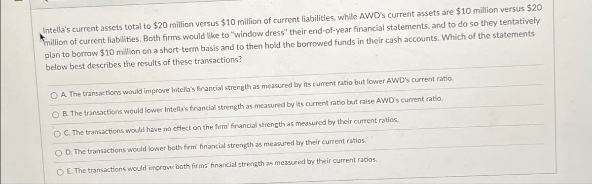 Intella's current assets total to $20 million versus $10 million of current liabilities, while AWD's current assets are $10 million versus $20
million of current liabilities. Both firms would like to "window dress" their end-of-year financial statements, and to do so they tentatively
plan to borrow $10 million on a short-term basis and to then hold the borrowed funds in their cash accounts. Which of the statements
below best describes the results of these transactions?
OA. The transactions would improve Intella's financial strength as measured by its current ratio but lower AWD's current ratio.
O B. The transactions would lower Intella's financial strength as measured by its current ratio but raise AWD's current ratio.
O C. The transactions would have no effect on the firm' financial strength as measured by their current ratios.
O D. The transactions would lower both firm' financial strength as measured by their current ratios.
O E. The transactions would improve both firms' financial strength as measured by their current ratios.