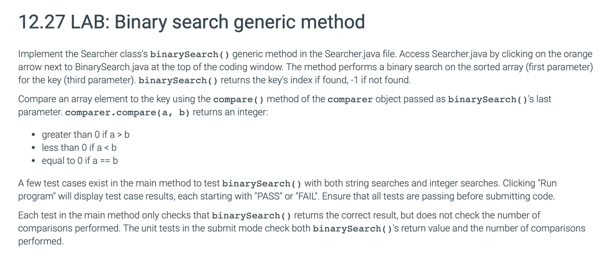 12.27 LAB: Binary search generic method
Implement the Searcher class's binarySearch() generic method in the Searcher.java file. Access Searcher.java by clicking on the orange
arrow next to BinarySearch.java at the top of the coding window. The method performs a binary search on the sorted array (first parameter)
for the key (third parameter). binarySearch () returns the key's index if found, -1 if not found.
Compare an array element to the key using the compare ( ) method of the comparer object passed as binary Search ()'s last
parameter. comparer.compare(a, b) returns an integer:
•
greater than 0 if a > b
• less than 0 if a<b
•
equal to 0 if a == b
A few test cases exist in the main method to test binarySearch () with both string searches and integer searches. Clicking "Run
program" will display test case results, each starting with "PASS" or "FAIL". Ensure that all tests are passing before submitting code.
Each test in the main method only checks that binarySearch () returns the correct result, but does not check the number of
comparisons performed. The unit tests in the submit mode check both binarySearch( )'s return value and the number of comparisons
performed.