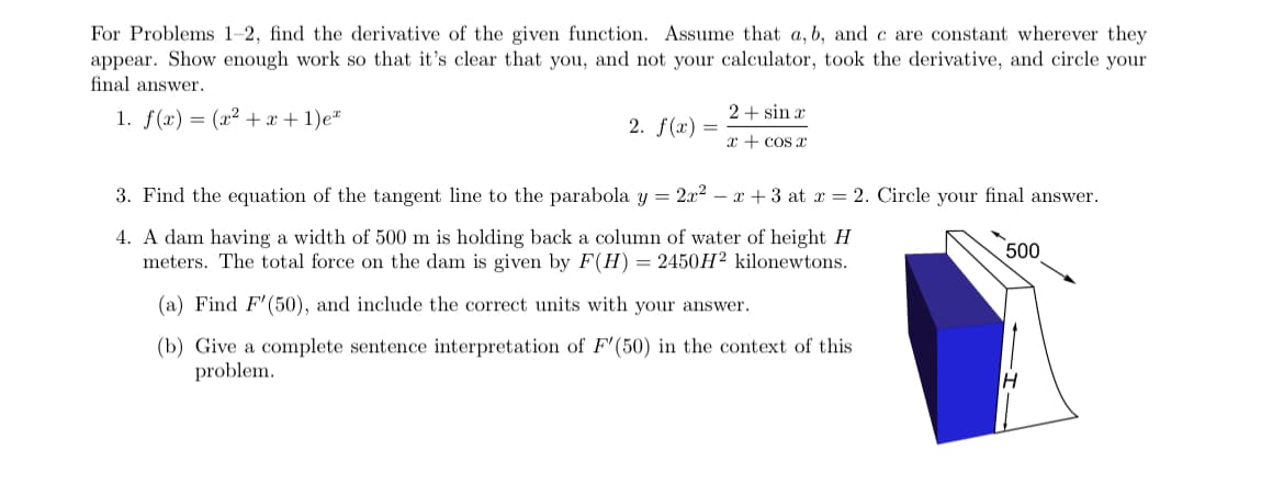 For Problems 1-2, find the derivative of the given function. Assume that a, b, and c are constant wherever they
appear. Show enough work so that it's clear that you, and not your calculator, took the derivative, and circle your
final answer.
1. f(x) = (x² + x + 1)e
2. f(x)
=
2+ sin x
x + cos x
3. Find the equation of the tangent line to the parabola y = 2x² − x + 3 at x = 2. Circle your final answer.
4. A dam having a width of 500 m is holding back a column of water of height H
meters. The total force on the dam is given by F(H) = 2450H² kilonewtons.
(a) Find F'(50), and include the correct units with your answer.
(b) Give a complete sentence interpretation of F'(50) in the context of this
problem.
500