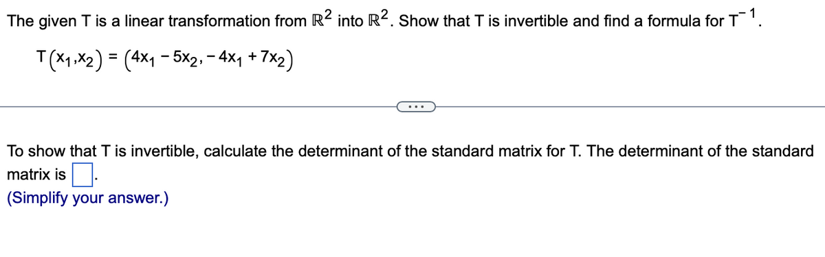 The given T is a linear transformation from R² into R². Show that T is invertible and find a formula for T¯ 1.
T(x₁,x₂) = (4x₁ - 5x2,- 4x₁ +7x₂)
To show that T is invertible, calculate the determinant of the standard matrix for T. The determinant of the standard
matrix is.
(Simplify your answer.)
