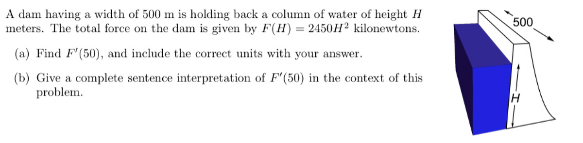 A dam having a width of 500 m is holding back a column of water of height H
meters. The total force on the dam is given by F(H) = 2450H² kilonewtons.
(a) Find F'(50), and include the correct units with your answer.
(b) Give a complete sentence interpretation of F'(50) in the context of this
problem.
500
