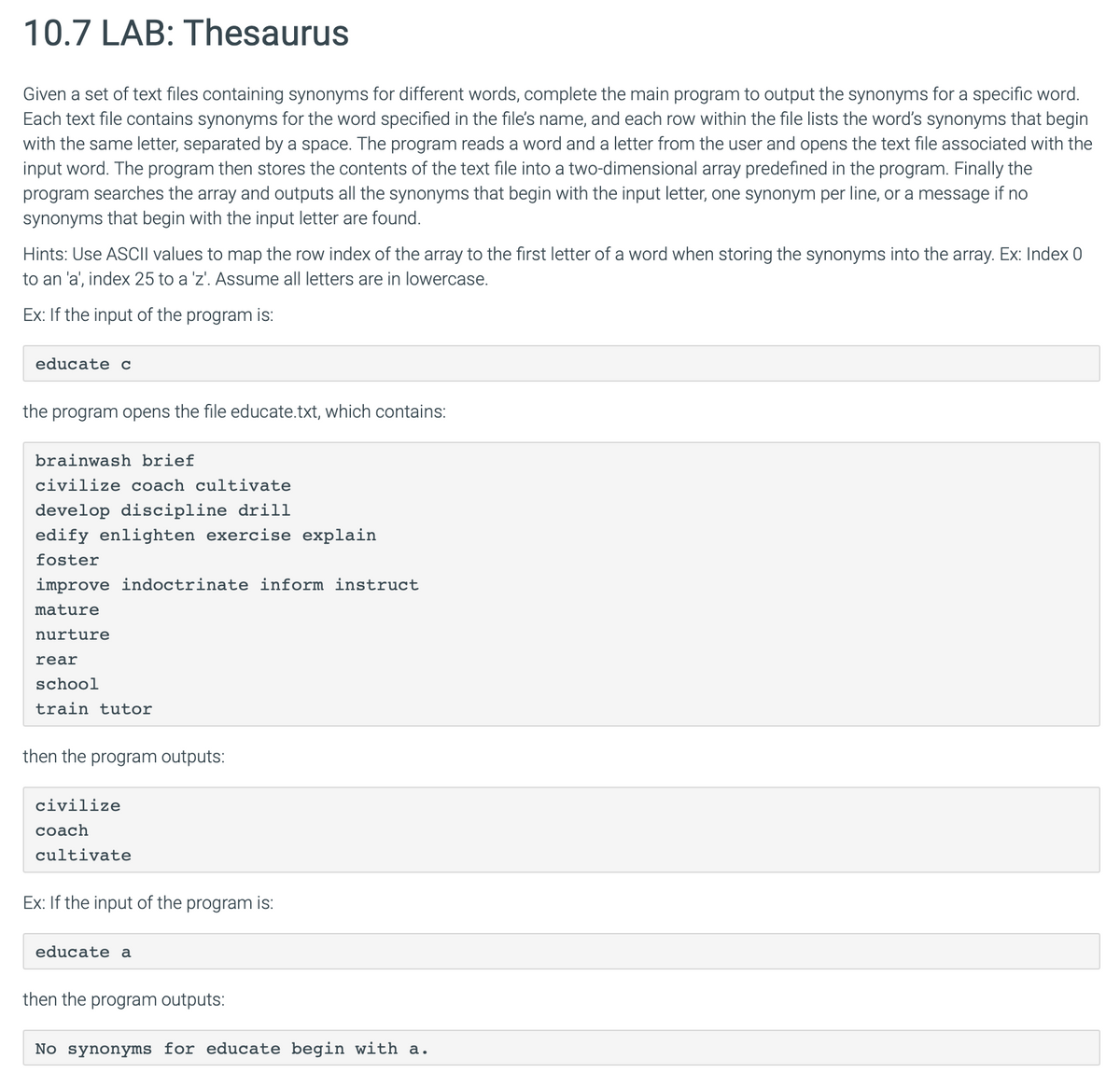 10.7 LAB: Thesaurus
Given a set of text files containing synonyms for different words, complete the main program to output the synonyms for a specific word.
Each text file contains synonyms for the word specified in the file's name, and each row within the file lists the word's synonyms that begin
with the same letter, separated by a space. The program reads a word and a letter from the user and opens the text file associated with the
input word. The program then stores the contents of the text file into a two-dimensional array predefined in the program. Finally the
program searches the array and outputs all the synonyms that begin with the input letter, one synonym per line, or a message if no
synonyms that begin with the input letter are found.
Hints: Use ASCII values to map the row index of the array to the first letter of a word when storing the synonyms into the array. Ex: Index 0
to an 'a', index 25 to a 'z'. Assume all letters are in lowercase.
Ex: If the input of the program is:
educate c
the program opens the file educate.txt, which contains:
brainwash brief
civilize coach cultivate
develop discipline drill
edify enlighten exercise explain
foster
improve indoctrinate inform instruct
mature
nurture
rear
school
train tutor
then the program outputs:
civilize
coach
cultivate
Ex: If the input of the program is:
educate a
then the program outputs:
No synonyms for educate begin with a.