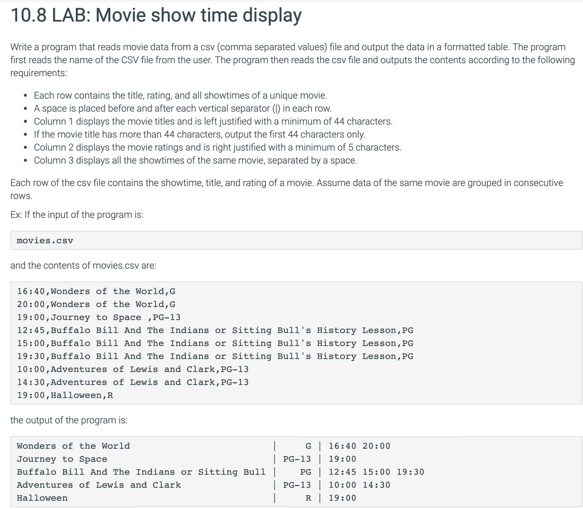 10.8 LAB: Movie show time display
Write a program that reads movie data from a csv (comma separated values) file and output the data in a formatted table. The program
first reads the name of the CSV file from the user. The program then reads the csv file and outputs the contents according to the following
requirements:
• Each row contains the title, rating, and all showtimes of a unique movie.
• A space is placed before and after each vertical separator (1) in each row.
.
Column 1 displays the movie titles and is left justified with a minimum of 44 characters.
• If the movie title has more than 44 characters, output the first 44 characters only.
• Column 2 displays the movie ratings and is right justified with a minimum of 5 characters.
.
Column 3 displays all the showtimes of the same movie, separated by a space.
Each row of the csv file contains the showtime, title, and rating of a movie. Assume data of the same movie are grouped in consecutive
rows.
Ex: If the input of the program is:
movies.csv
and the contents of movies.csv are:
16:40, Wonders of the World, G
20:00, Wonders of the World, G
19:00, Journey to Space, PG-13
12:45, Buffalo Bill And The Indians or Sitting Bull's History Lesson, PG
15:00, Buffalo Bill And The Indians or Sitting Bull's History Lesson, PG
19:30, Buffalo Bill And The Indians or Sitting Bull's History Lesson, PG
10:00, Adventures of Lewis and Clark, PG-13
14:30, Adventures of Lewis and Clark, PG-13
19:00, Halloween, R
the output of the program is:
Wonders of the World
Journey to Space
Buffalo Bill And The Indians or Sitting Bull |
Adventures of Lewis and Clark
Halloween
G | 16:40 20:00
| PG-13 | 19:00
PG 12:45 15:00 19:30
| PG-13 | 10:00 14:30
R 19:00
