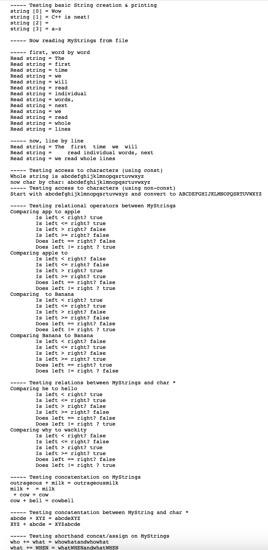 Testing basic String creation & printing
string [0] = Wow
string [1] = C++ is neat!
string [2] =
string [3] = a-z
Now reading MyStrings from file
first, word by word
Read string = The
Read string = first
Read string = time
Read string = we
Read string = will
Read string = read
Read string = individual
Read string = words,
Read string = next
Read string = we
Read string = read
Read string = whole
Read string = lines
now, line by line
Read string = The first time we will
Read string =
read individual words, next
Read string = we read whole lines
Testing access to characters (using const)
Whole string is abcdefghijklmnopqsrtuvwxyz
now char by char: abcdefghijklmnopqsrtuvwxyz
Testing access to characters (using non-const)
Start with abcdefghijklmnopqsrtuvwxyz and convert to ABCDEFGHIJKLMNOPQSRTUVWXYZ
Testing relational operators between MyStrings
Comparing app to apple
Is left < right? true
Is left <= right? true
Is left right? false
Is left >= right? false
Does left == right? false
Does left != right ? true
Comparing apple to
Is left right? false
Is left <= right? false
Is left right? true
Is left > right? true
Does left == right? false
Does left != right ? true
Comparing to Banana
Is left < right? true
Is left <= right? true
Is left right? false
Is left >= right? false
Does left == right? false
Does left != right ? true
Comparing Banana to Banana
Is left right? false
Is left <= right? true
Is left right? false
Is left right? true
Does left == right? true
Does left != right ? false
Testing relations between MyStrings and char *
Comparing he to hello
Is left right? true
Is left <= right? true
Is left right? false
Is left >= right? false
Does left == right? false
Does left != right ? true
Comparing why to wackity
Is left right? false
Is left <= right? false
Is left right? true
Is left >= right? true
Does left == right? false
Does left != right ? true
Testing concatentation on MyStrings
outrageous + milk = outrageousmilk
milk + = milk
cow = COW
cowbell = cowbell
Testing concatentation between MyString and char *
abcde XYZ = abcdeXYZ
XYZ abcde = XYZabcde
----- Testing shorthand concat/assign on MyStrings
who what = whowhatandwhowhat
what + WHEN = whatWHENandwhatWHEN