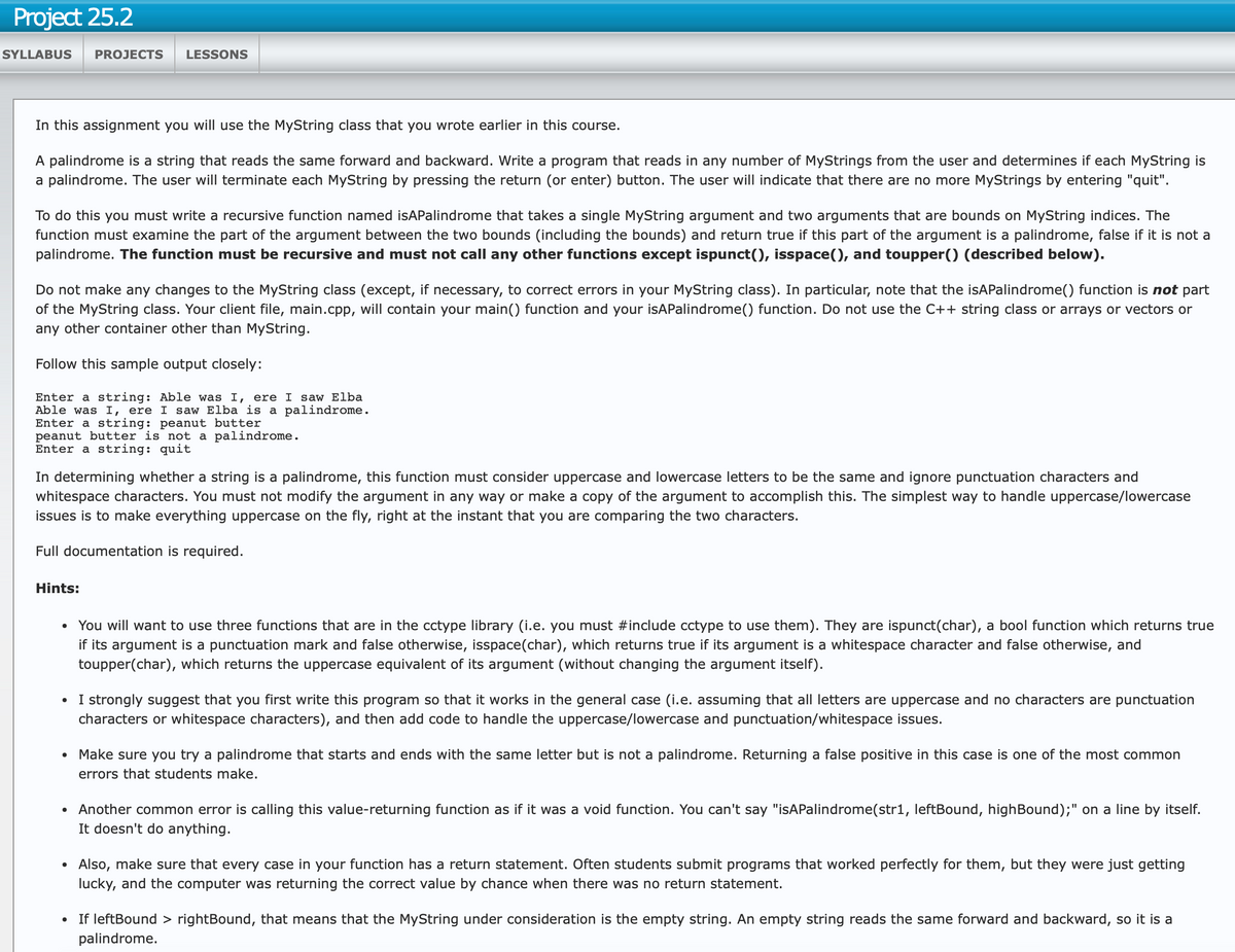 Project 25.2
SYLLABUS PROJECTS LESSONS
In this assignment you will use the MyString class that you wrote earlier in this course.
A palindrome is a string that reads the same forward and backward. Write a program that reads in any number of MyStrings from the user and determines if each MyString is
a palindrome. The user will terminate each MyString by pressing the return (or enter) button. The user will indicate that there are no more MyStrings by entering "quit".
To do this you must write a recursive function named isAPalindrome that takes a single MyString argument and two arguments that are bounds on MyString indices. The
function must examine the part of the argument between the two bounds (including the bounds) and return true if this part of the argument is a palindrome, false if it is not a
palindrome. The function must be recursive and must not call any other functions except ispunct(), isspace(), and toupper() (described below).
Do not make any changes to the MyString class (except, if necessary, to correct errors in your MyString class). In particular, note that the isAPalindrome() function is not part
of the MyString class. Your client file, main.cpp, will contain your main() function and your isAPalindrome() function. Do not use the C++ string class or arrays or vectors or
any other container other than MyString.
Follow this sample output closely:
Enter a string: Able was I, ere I saw Elba
Able was I, ere I saw Elba is a palindrome.
Enter a string: peanut butter
peanut butter is not a palindrome.
Enter a string: quit
In determining whether a string is a palindrome, this function must consider uppercase and lowercase letters to be the same and ignore punctuation characters and
whitespace characters. You must not modify the argument in any way or make a copy of the argument to accomplish this. The simplest way to handle uppercase/lowercase
issues is to make everything uppercase on the fly, right at the instant that you are comparing the two characters.
Full documentation is required.
Hints:
•
You will want to use three functions that are in the cctype library (i.e. you must #include cctype to use them). They are ispunct(char), a bool function which returns true
if its argument is a punctuation mark and false otherwise, isspace(char), which returns true if its argument is a whitespace character and false otherwise, and
toupper(char), which returns the uppercase equivalent of its argument (without changing the argument itself).
• I strongly suggest that you first write this program so that it works in the general case (i.e. assuming that all letters are uppercase and no characters are punctuation
characters or whitespace characters), and then add code to handle the uppercase/lowercase and punctuation/whitespace issues.
•
Make sure you try a palindrome that starts and ends with the same letter but is not a palindrome. Returning a false positive in this case is one of the most common
errors that students make.
• Another common error is calling this value-returning function as if it was a void function. You can't say "isAPalindrome (str1, leftBound, highBound);" on a line by itself.
It doesn't do anything.
•
•
Also, make sure that every case in your function has a return statement. Often students submit programs that worked perfectly for them, but they were just getting
lucky, and the computer was returning the correct value by chance when there was no return statement.
If leftBound > rightBound, that means that the MyString under consideration is the empty string. An empty string reads the same forward and backward, so it is a
palindrome.