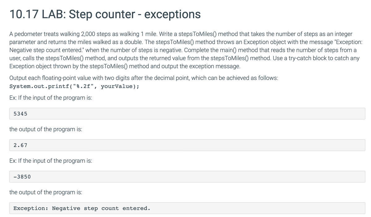 10.17 LAB: Step counter - exceptions
A pedometer treats walking 2,000 steps as walking 1 mile. Write a steps To Miles() method that takes the number of steps as an integer
parameter and returns the miles walked as a double. The stepsToMiles() method throws an Exception object with the message "Exception:
Negative step count entered." when the number of steps is negative. Complete the main() method that reads the number of steps from a
user, calls the stepsToMiles() method, and outputs the returned value from the stepsToMiles () method. Use a try-catch block to catch any
Exception object thrown by the steps To Miles() method and output the exception message.
Output each floating-point value with two digits after the decimal point, which can be achieved as follows:
System.out.printf("%.2f", yourValue);
Ex: If the input of the program is:
5345
the output of the program is:
2.67
Ex: If the input of the program is:
-3850
the output of the program is:
Exception: Negative step count entered.