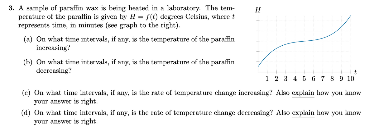 3. sample of paraffin wax is being heated in a laboratory. The tem-
perature of the paraffin is given by H = f(t) degrees Celsius, where t
represents time, in minutes (see graph to the right).
(a) On what time intervals, if any, is the temperature of the paraffin
increasing?
(b) On what time intervals, if any, is the temperature of the paraffin
decreasing?
H
t
1 2 3 4 5 6 7 8 9 10
(c) On what time intervals, if any, is the rate of temperature change increasing? Also explain how you know
your answer is right.
(d) On what time intervals, if any, is the rate of temperature change decreasing? Also explain how you know
your answer is right.