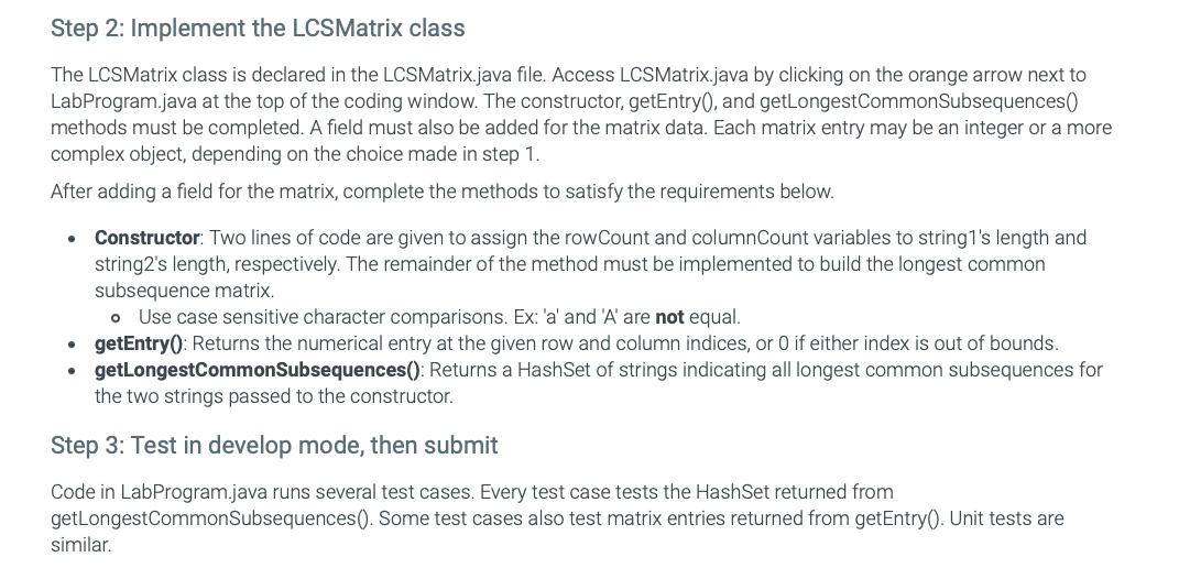Step 2: Implement the LCSMatrix class
The LCSMatrix class is declared in the LCSMatrix.java file. Access LCSMatrix.java by clicking on the orange arrow next to
LabProgram.java at the top of the coding window. The constructor, getEntry(), and getLongest CommonSubsequences()
methods must be completed. A field must also be added for the matrix data. Each matrix entry may be an integer or a more
complex object, depending on the choice made in step 1.
After adding a field for the matrix, complete the methods to satisfy the requirements below.
•
Constructor: Two lines of code are given to assign the rowCount and columnCount variables to string1's length and
string2's length, respectively. The remainder of the method must be implemented to build the longest common
subsequence matrix.
Use case sensitive character comparisons. Ex: 'a' and 'A' are not equal.
⚫ getEntry(): Returns the numerical entry at the given row and column indices, or 0 if either index is out of bounds.
getLongestCommonSubsequences(): Returns a HashSet of strings indicating all longest common subsequences for
the two strings passed to the constructor.
Step 3: Test in develop mode, then submit
Code in LabProgram.java runs several test cases. Every test case tests the HashSet returned from
getLongest CommonSubsequences (). Some test cases also test matrix entries returned from getEntry(). Unit tests are
similar.