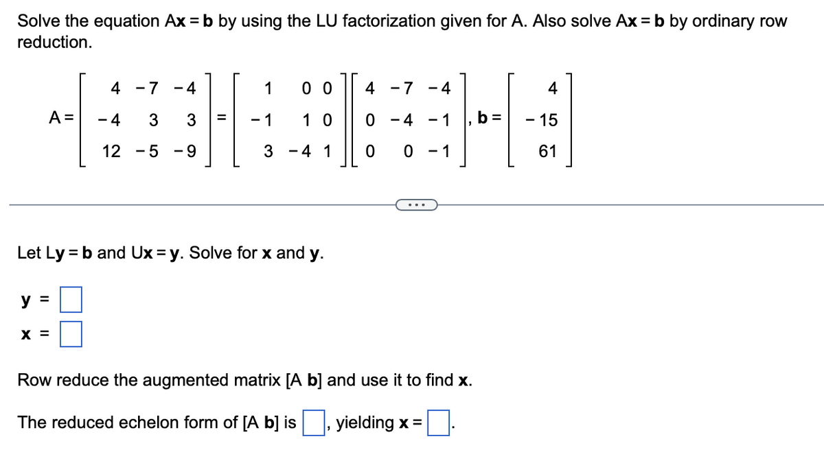 Solve the equation Ax = b by using the LU factorization given for A. Also solve Ax = b by ordinary row
reduction.
A =
y =
4 - 7
- 4 3
12 - 5
X =
4
3
-9
=
1
-1
00
10
3 - 4 1
Let Ly = b and Ux=y. Solve for x and y.
4 -7 -4
0 -4 - 1
0 0 - 1
Row reduce the augmented matrix [A b] and use it to find x.
The reduced echelon form of [A b] is
yielding x =
4
- 15
61