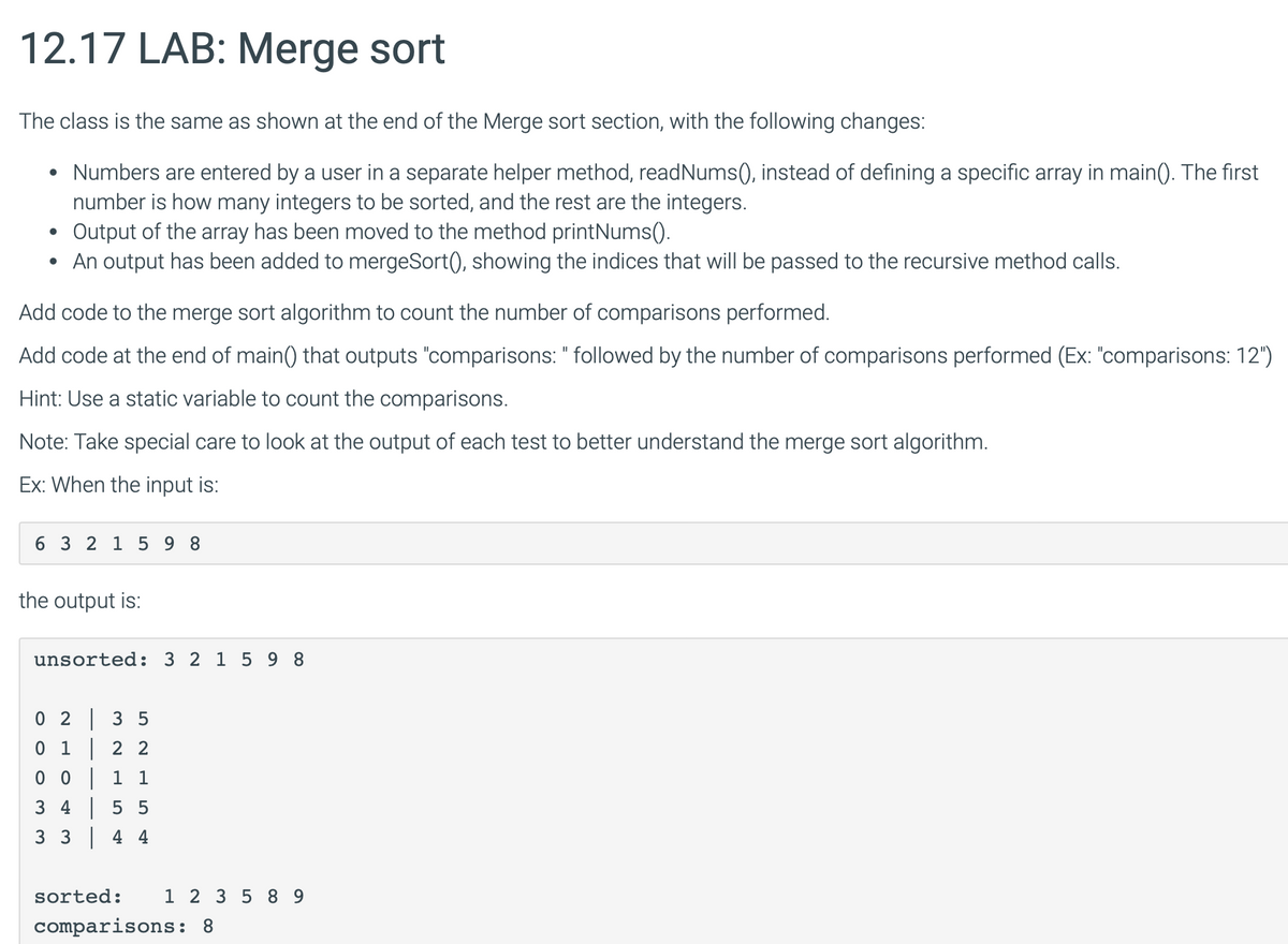 12.17 LAB: Merge sort
The class is the same as shown at the end of the Merge sort section, with the following changes:
•
•
Numbers are entered by a user in a separate helper method, read Nums(), instead of defining a specific array in main(). The first
number is how many integers to be sorted, and the rest are the integers.
Output of the array has been moved to the method printNums().
An output has been added to mergeSort(), showing the indices that will be passed to the recursive method calls.
Add code to the merge sort algorithm to count the number of comparisons performed.
Add code at the end of main() that outputs "comparisons: " followed by the number of comparisons performed (Ex: "comparisons: 12")
Hint: Use a static variable to count the comparisons.
Note: Take special care to look at the output of each test to better understand the merge sort algorithm.
Ex: When the input is:
6 3 2 1 598
the output is:
unsorted: 321598
0 23 5
01
22
0 0
1 1
3 4 5 5
3 3 4 4
sorted:
1 2 3 5 89
comparisons: 8