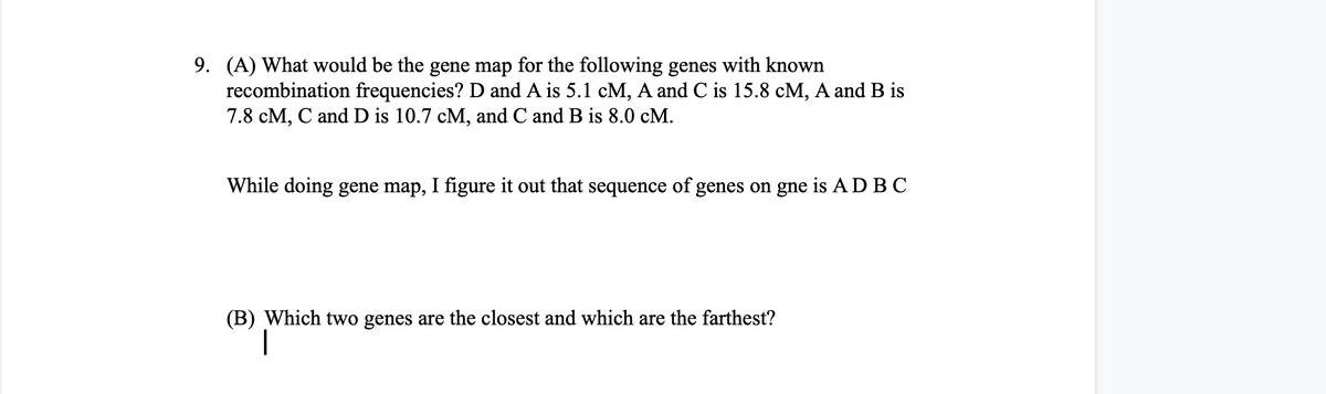 9. (A) What would be the gene map for the following genes with known
recombination frequencies? D and A is 5.1 cM, A and C is 15.8 cM, A and B is
7.8 cM, C and D is 10.7 cM, and C and B is 8.0 cM.
While doing gene map, I figure it out that sequence of genes on gne is AD BC
(B) Which two genes are the closest and which are the farthest?
|
