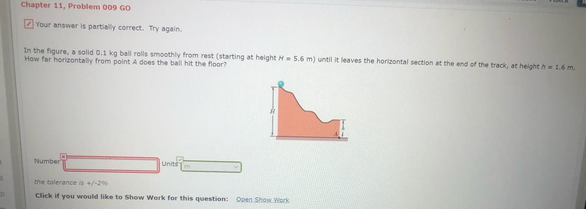 Chapter 11, Problem 009 GO
Z Your answer is partially correct. Try again.
In the figure, a solid 0.1 kg ball rolls smoothly from rest (starting at height H = 5.6 m) until it leaves the horizontal section at the end of the track, at height h = 1.6 m.
How far horizontally from point A does the ball hit the floor?
Number
Units
the tolerance is +/-2%
Click if you would like to Show Work for this question: Open Show Work
