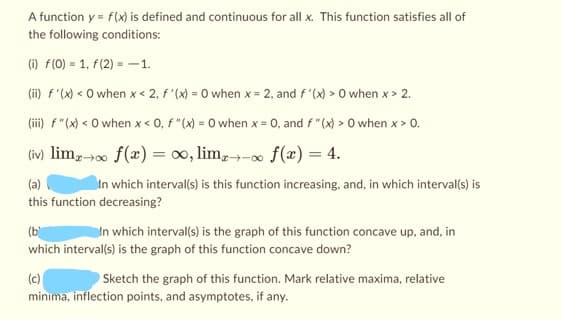 A function y = f(x) is defined and continuous for all x. This function satisfies all of
the following conditions:
(i) f(0) = 1, f(2)= -1.
(ii) f'(x) < 0 when x < 2, f'(x) = 0 when x = 2, and f'(x) > 0 when x > 2.
(iii) f "(x) < 0 when x < 0, f "(x) = 0 when x = 0, and f "(x) > 0 when x > 0.
(iv) limx→∞ f (x) = ∞, limx→∞ f(x) = 4.
(a)
In which interval(s) is this function increasing, and, in which interval(s) is
this function decreasing?
(b
In which interval(s) is the graph of this function concave up, and, in
which interval(s) is the graph of this function concave down?
(c)
Sketch the graph of this function. Mark relative maxima, relative
minima, inflection points, and asymptotes, if any.