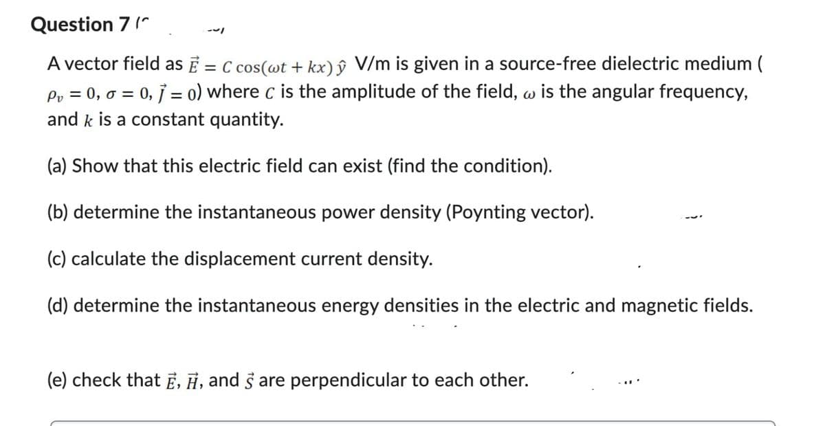 Question 7 (
A vector field as Ē = C cos(wt + kx) ŷ V/m is given in a source-free dielectric medium (
Pv = 0, 0 = 0,7 = o) where c is the amplitude of the field, w is the angular frequency,
and k is a constant quantity.
(a) Show that this electric field can exist (find the condition).
(b) determine the instantaneous power density (Poynting vector).
(c) calculate the displacement current density.
(d) determine the instantaneous energy densities in the electric and magnetic fields.
(e) check that E, H, and 3 are perpendicular to each other.