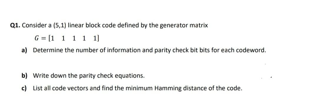 Q1. Consider a (5,1) linear block code defined by the generator matrix
G = [1
1 1 1 1]
a) Determine the number of information and parity check bit bits for each codeword.
b) Write down the parity check equations.
c) List all code vectors and find the minimum Hamming distance of the code.
