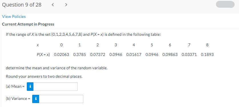 Question 9 of 28
< >
View Policies
Current Attempt in Progress
If the range of X is the set {0,1,2,3,4,5,6,7,8} and P(X = x) is defined in the following table:
1
3
4
5
6
7
8
P(X = x) 0.02063 0.3785 0.07372 0.0946 0.01617 0.0946 0.09863 0.03371 0.1893
determine the mean and variance of the random variable.
Round your answers to two decimal places.
(a) Mean = i
(b) Variance =
i
