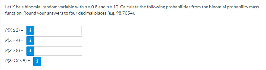 Let X be a binomial random variable with p = 0.8 and n = 10. Calculate the following probabilities from the binomial probability mass
function. Round your answers to four decimal places (e.g. 98.7654).
P(X< 2) =
i
РX - 4) -
P(X > 8) =
i
P(3sX< 5) = i
